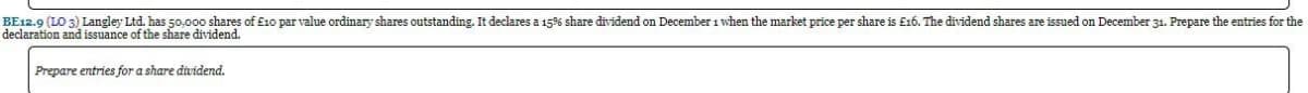 BE12.9 (LO 3) Langley Ltd. has 50,000 shares of £10 par value ordinary shares outstanding. It declares a 15% share dividend on December 1 when the market price per share is £16. The dividend shares are issued on December 31. Prepare the entries for the
declaration and issuance of the share dividend.
Prepare entries for a share dividend.