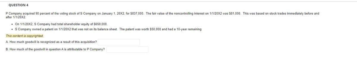 QUESTION 4
P Company acquired 90 percent of the voting stock of S Company on January 1, 20X2, for $837,000. The fair value of the noncontrolling interest on 1/1/20X2 was $81,000. This was based on stock trades immediately before and
after 1/1/20X2.
• On 1/1/20X2, S Company had total shareholder equity of $650,000.
• S Company owned a patent on 1/1/20X2 that was not on its balance sheet. The patent was worth $50,000 and had a 10-year remaining
This content is copyrighted.
A. How much goodwill is recognized as a result of this acquisition?
B. How much of the goodwill in question A is attributable to P Company?