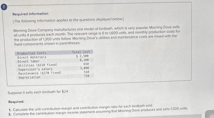 Required information
[The following information applies to the questions displayed below.]
Morning Dove Company manufactures one model of birdbath, which is very popular. Morning Dove sells
all units it produces each month. The relevant range is 0 to 1,600 units, and monthly production costs for
the production of 1,300 units follow. Morning Dove's utilities and maintenance costs are mixed with the
fixed components shown in parentheses.
Production Costs
Direct materials
Direct labor
Utilities ($110 fixed)
Supervisor's salary
Maintenance ($270 fixed)
Depreciation
Total Cost
$ 2,500
8,100
650
3,000
510
750
Suppose it sells each birdbath for $24.
Required:
1. Calculate the unit contribution margin and contribution margin ratio for each birdbath sold.
2. Complete the contribution margin income statement assuming that Morning Dove produces and sells 1,500 units.