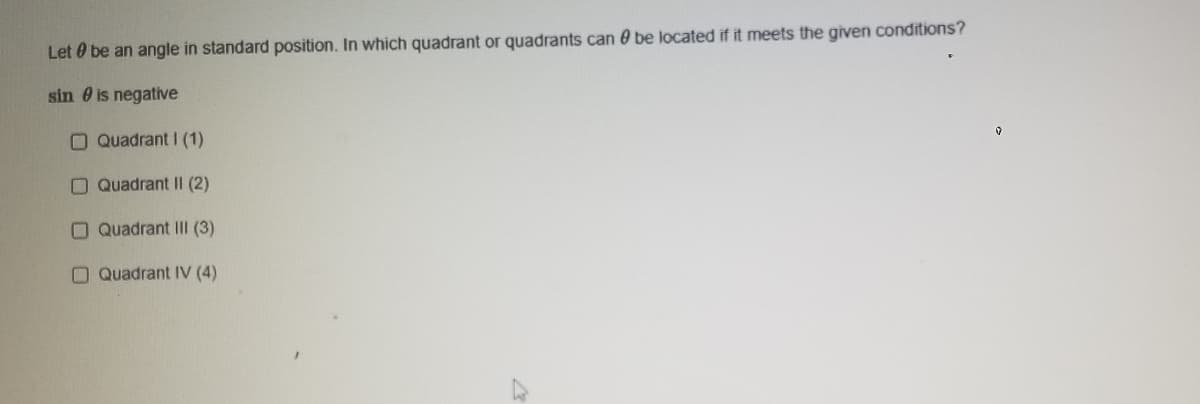 Let 0 be an angle in standard position. In which quadrant or quadrants can 0 be located if it meets the given conditions?
sin 0 is negative
O Quadrant I (1)
O Quadrant II (2)
O Quadrant IIl (3)
O Quadrant IV (4)
