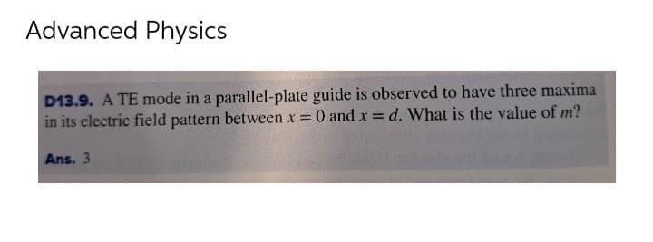 Advanced Physics
D13.9. A TE mode in a parallel-plate guide is observed to have three maxima
in its electric field pattern between x = 0 and x = d. What is the value of m?
Ans. 3