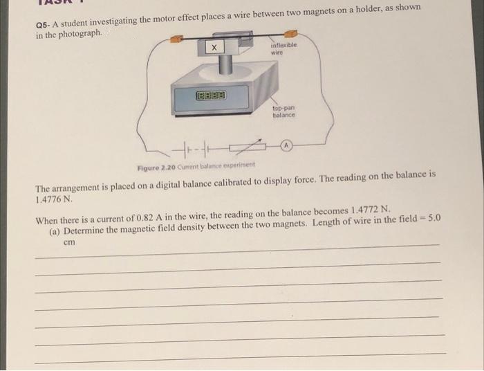 Q5-A student investigating the motor effect places a wire between two magnets on a holder, as shown
in the photograph.
4+-+
Figure 2.20 Cument balance experiment
inflexible
wire
cm
top-pan
balance
The arrangement is placed on a digital balance calibrated to display force. The reading on the balance is
1.4776 N.
When there is a current of 0.82 A in the wire, the reading on the balance becomes 1.4772 N.
(a) Determine the magnetic field density between the two magnets. Length of wire in the field = 5.0