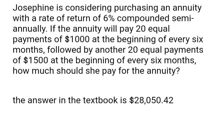 Josephine is considering purchasing an annuity
with a rate of return of 6% compounded semi-
annually. If the annuity will pay 20 equal
payments of $1000 at the beginning of every six
months, followed by another 20 equal payments
of $1500 at the beginning of every six months,
how much should she pay for the annuity?
the answer in the textbook is $28,050.42