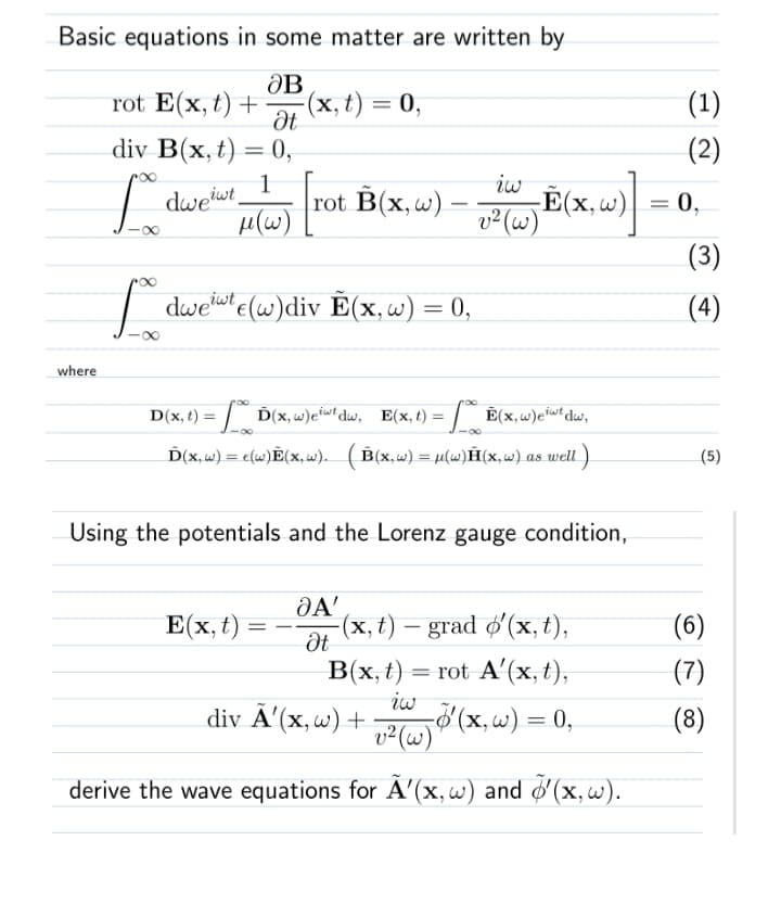 Basic equations in some matter are written by
rot E(x, t) + (x, t) = 0,
ƏB
Ət
div B(x, t) = 0,
1
where
ίω
=
"H(W) [rot B(x, w) - iw E(x, w)].
v² (w)
L dweiwt
L dwewt (w)div E(x, w) = 0,
D(x, t) = (x, w)etwt dw, E(x, t) = (x, w)etwt dw,
-∞
Ď(x, w) = e(w)Ẽ(x, w). (B(x,w) = μ(w)(x,w) as well)
-∞
Using the potentials and the Lorenz gauge condition,
E(x, t)
=
JA'
Ət
-(x, t) - grad o'(x, t),
B(x, t) =
= rot A'(x, t),
iw
-o'(x, w) = 0,
div Ã'(x, w) +
v² (w)
derive the wave equations for Ã'(x, w) and ¹(x, w).
(1)
(2)
0,
(3)
(4)
(5)
(6)
(7)
(8)