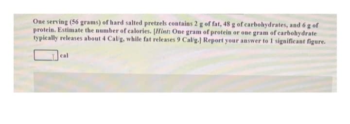 One serving (56 grams) of hard salted pretzels contains 2 g of fat, 48 g of carbohydrates, and 6 g of
protein. Estimate the number of calories. [Hint: One gram of protein or one gram of carbohydrate
typically releases about 4 Cal/g, while fat releases 9 Cal/g.] Report your answer to 1 significant figure.
cal