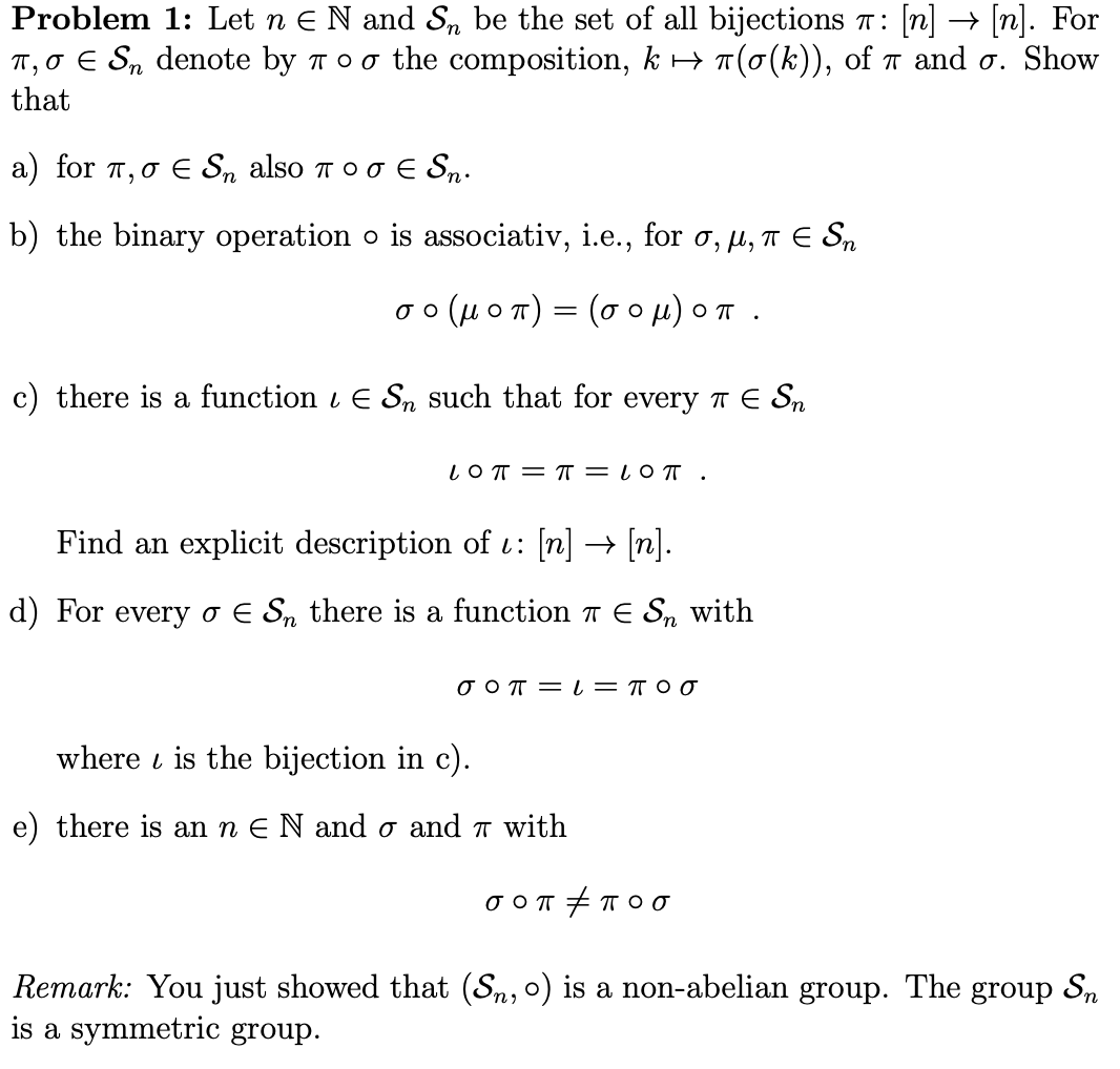 n][n]. For
T(o(k)), of T and o. Show
Problem 1: Let n E N and Sn be the set of all bijections r:
T, o E Sn denote by
that
T O O the composition, k -
a) for T σ & S, also ποσ E S,.
b) the binary operation o is associativ, i.e., for a, , TE Sn
(4 oT) (o ou) oT
σο
O
c) there is a function / E Sn such that for every T E Sn
LO TT
TT = l0 T .
Find an
explicit description of : [n] > [n].
d) For every o E Sn there is a function TE S with
where is the bijection in c)
e) there is an n E N and o and T with
Remark: You just showed that (Sn, o)
is a symmetric group
is a non-abelian group. The group Sn
