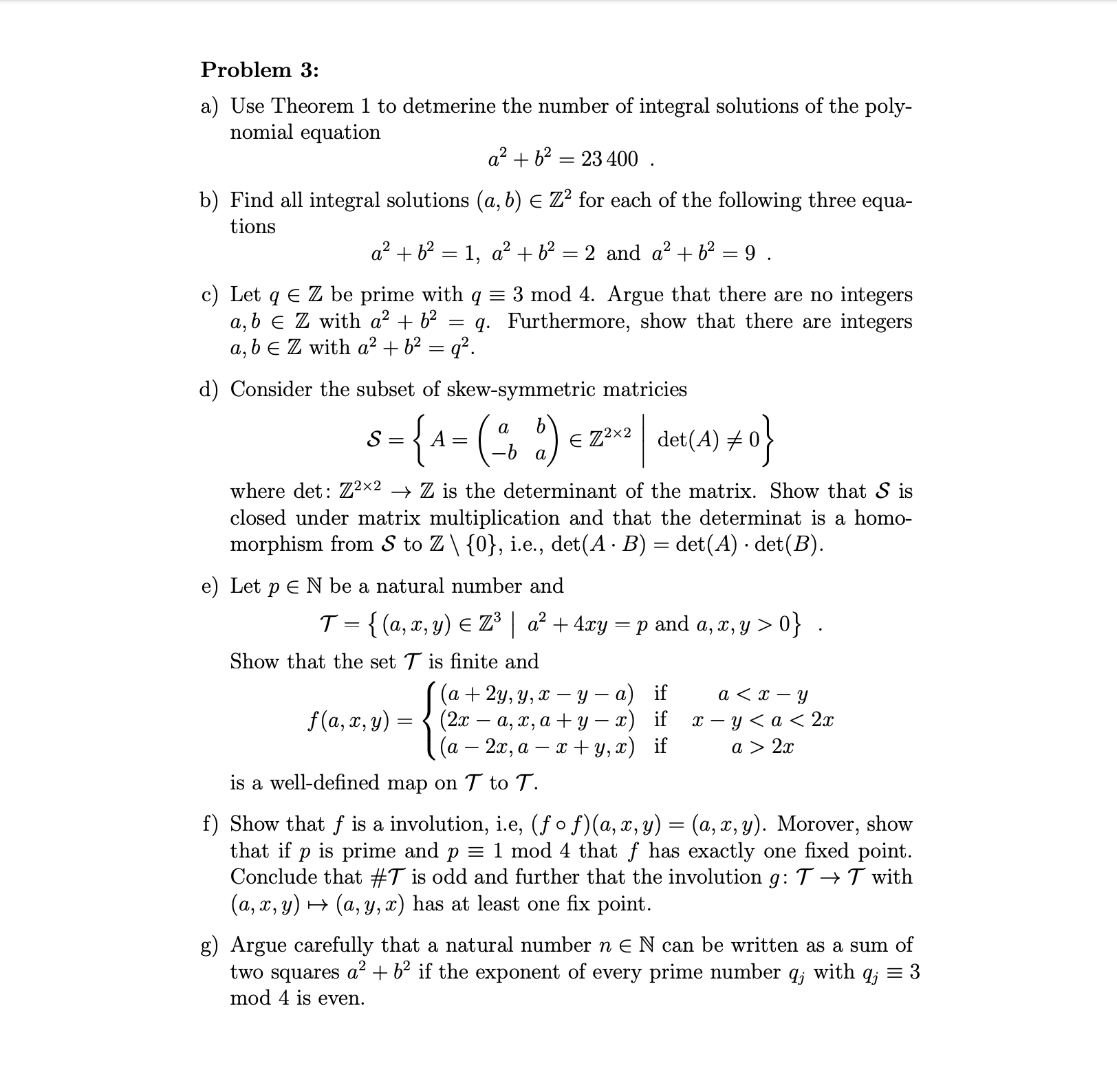 Problem 3:
a) Use Theorem 1 to detmerine the number of integral solutions of the poly-
nomial equation
a2b223400
11
b) Find all integral solutions (a, b) E Z2 for each of the following three equa-
tions
a2b21, a2 b2
2 and a2b2 =9 .
c) Let q E Z be prime with q
a, b E Z with a2 + b2
a, bE Z with a2b2 = q2
3 mod 4. Argue that there are no integers
q. Furthermore, show that there are integers
d) Consider the subset of skew-symmetric matricies
8{A=(2)
e Z2x2det(A)
S
a
where det: Zx2 > Z is the determinant of the matrix. Show that S is
closed under matrix multiplication and that the determinat is a homo-
morphism from S to Z\ {0}, i.e., det(A B) det(A) det(B)
e) Let pE N be a natural number and
T {(a,x, y) E Z3a2 + 4xry p and a, z, y > 0} .
Show that the set T is finite and
(а + 2у, у, х — у — а) if
(2х — а, х, а + у — 2) if
(a 2x, a y, x) if
f(a, x, y)
х — у <а< 2x
a > 2x
is a well-defined map on T to T.
f) Show that f is a involution, i.e, (fo f)(a, x, y) (a, x, y). Morover, show
that if p is prime and p = 1 mod 4 that f has exactly one fixed point
Conclude that #T is odd and further that the involution g: T ->T with
(a, x, y)(a, y, x) has at least one fix point.
g) Argue carefully that a natural number n E N can be written as a sum of
two squares a +b2 if the exponent of every prime number qj with qj = 3
mod 4 is even.
