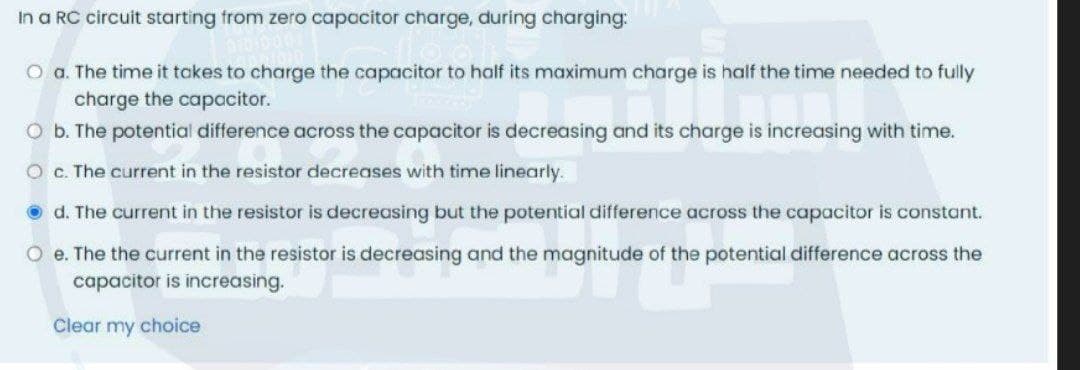 In a RC circuit starting from zero capacitor charge, during charging:
O a. The time it takes to charge the capacitor to half its maximum charge is half the time needed to fully
charge the capacitor.
O b. The potential difference across the capacitor is decreasing and its charge is increasing with time.
O c. The current in the resistor decreases with time linearly.
O d. The current in the resistor is decreasing but the potential difference across the capacitor is constant.
O e. The the current in the resistor is decreasing and the magnitude of the potential difference across the
capacitor is increasing.
Clear my choice
