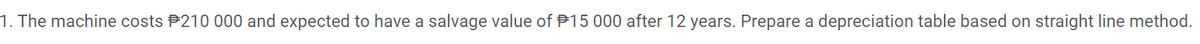 1. The machine costs P210 000 and expected to have a salvage value of P15 000 after 12 years. Prepare a depreciation table based on straight line method.
