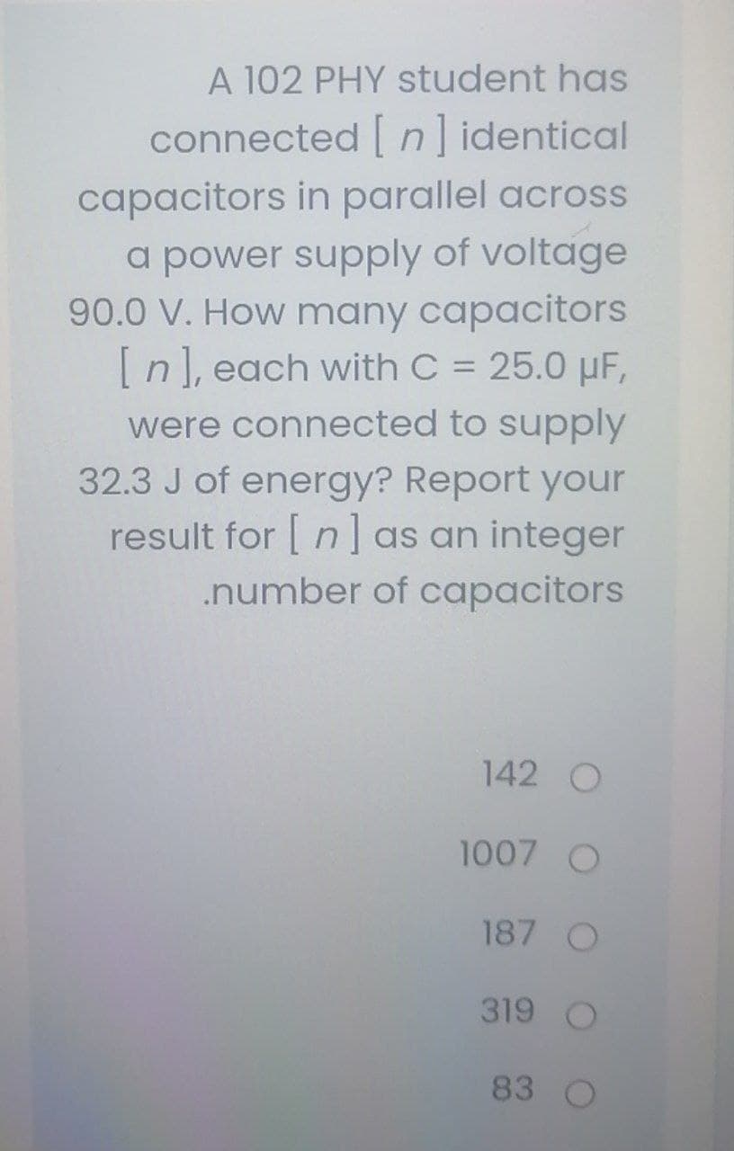 A 102 PHY student has
connected [ n] identical
capacitors in parallel across
a power supply of voltage
90.0 V. How many capacitors
[n], each with C = 25.0 µF,
%3D
were connected to supply
32.3 J of energy? Report your
result for | n as an integer
.number of capacitors
142 O
1007 O
187 O
319 O
83
