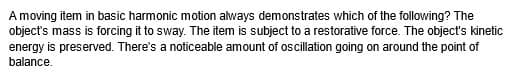 A moving item in basic harmonic motion always demonstrates which of the following? The
object's mass is forcing it to sway. The item is subject to a restorative force. The object's kinetic
energy is preserved. There's a noticeable amount of oscillation going on around the point of
balance.