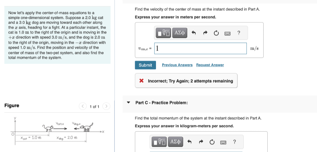 Now let's apply the center-of-mass equations to a
simple one-dimensional system. Suppose a 2.0 kg cat
and a 3.0 kg dog are moving toward each other along
the x axis, heading for a fight. At a particular instant, the
cat is 1.0 m to the right of the origin and is moving in the
+ direction with speed 3.0 m/s, and the dog is 2.0 m
to the right of the origin, moving in the - direction with
speed 1.0 m/s. Find the position and velocity of the
center of mass of the two-pet system, and also find the
total momentum of the system.
Find the velocity of the center of mass at the instant described in Part A.
Express your answer in meters per second.
ΜΕ ΑΣΦ
Vcm,z=1
?
m/s
Figure
Veat.x
Vdogx
Xcat-1.0m
xdog-2.0 m
1 of 1
Submit
Previous Answers Request Answer
× Incorrect; Try Again; 2 attempts remaining
▼Part C - Practice Problem:
Find the total momentum of the system at the instant described in Part A.
Express your answer in kilogram-meters per second.
Η ΜΕ ΑΣΦ
?