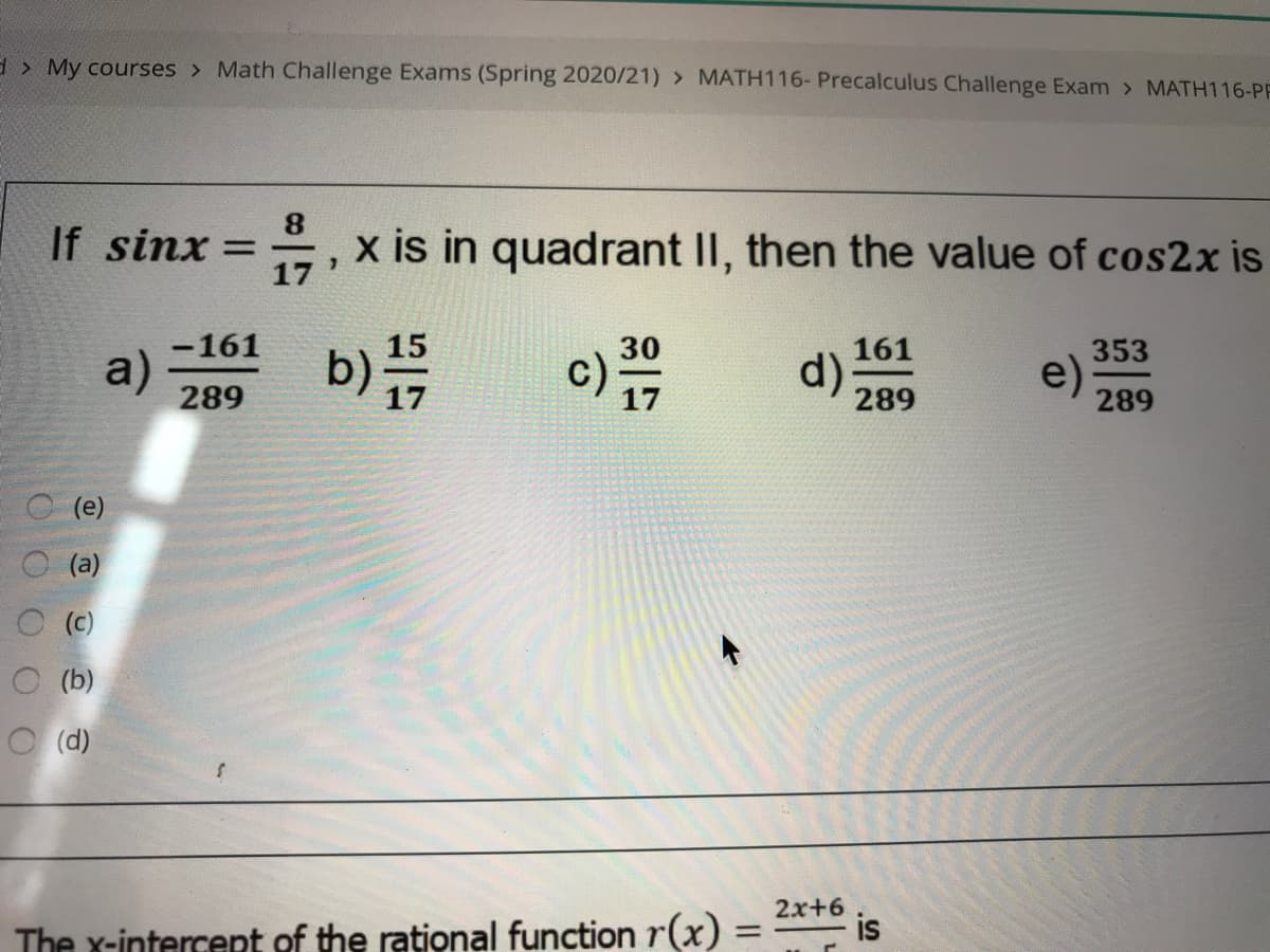 >My courses > Math Challenge Exams (Spring 2020/21) > MATH116- Precalculus Challenge Exam > MATH116-PF
8.
If sinx = , x is in quadrant II, then the value of cos2x is
17
b)
-161
30
161
353
a)
289
d)
289
e)
289
(е)
(a)
(c)
O (b)
O (d)
2x+6
is
The x-intercent of the rational function r(x)% =
