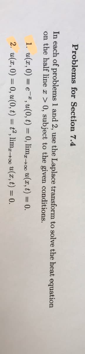 Problems for Section 7.4
In each of problems 1 and 2, use the Laplace transform to solve the heat equation
on the half line x > 0, subject to the given conditions.
1. u(x, 0) = e-, u(0, t) = 0, lim,+00 u(x, t) = 0.
2. u(x, 0) = 0, u(0, t) = t², lim,0 u(x, t) = 0.
