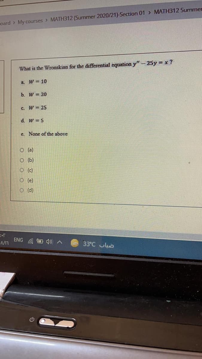 oard > My courses > MATH312 (Surmmer 2020/21)-Section 01 > MATH312 Summer
What is the Wronskian for the differential equation y"-25y = x ?
a. W = 10
b. W = 20
c. W = 25
d. W = 5
e. None of the above
O (a)
O (b)
O (c)
O (e)
O (d)
ENG
33°C b
(D ツ
