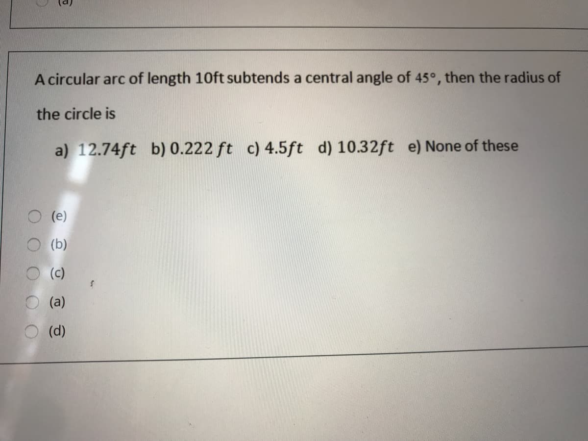 A circular arc of length 10ft subtends a central angle of 45°, then the radius of
the circle is
a) 12.74ft b) 0.222 ft c) 4.5ft d) 10.32ft e) None of these
(e)
(b)
(c)
(a)
(d)
O O O O
