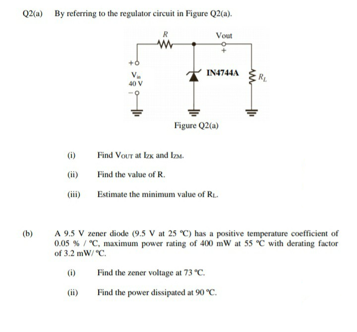 Q2(a)
By referring to the regulator circuit in Figure Q2(a).
R
Vout
+6
Vin
IN4744A
RL
40
Figure Q2(a)
(i)
Find VouTt at Izk and IzM.
(ii)
Find the value of R.
(iii)
Estimate the minimum value of R.
A 9.5 V zener diode (9.5 V at 25 °C) has a positive temperature coefficient of
0.05 % / °C, maximum power rating of 400 mW at 55 °C with derating factor
of 3.2 mW/ °C.
(b)
(i)
Find the zener voltage at 73 °C.
(ii)
Find the power dissipated at 90 °C.
