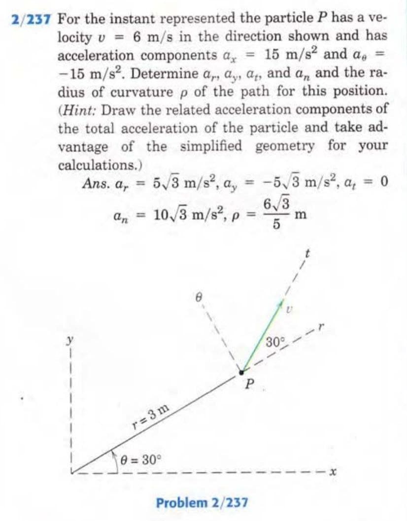 2/237 For the instant represented the particle P has a ve-
locity v 6 m/s in the direction shown and has
acceleration components a = 15 m/s² and a =
-15 m/s². Determine a,, a, a, and an and the ra-
dius of curvature p of the path for this position.
(Hint: Draw the related acceleration components of
the total acceleration of the particle and take ad-
vantage of the simplified geometry for your
calculations.)
Ans. a, 5√3 m/s², a,
=
10/3 m/s², p
an
=
r=3m
0 = 30°
8
Problem 2/237
-5√/3 m/s², a, <= 0
6√3
5
30°
m