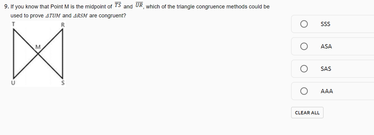 9. If you know that Point M is the midpoint of TS and UR, which of the triangle congruence methods could be
used to prove 4TUM and ARSM are congruent?
SS
ASA
SAS
AAA
CLEAR ALL
