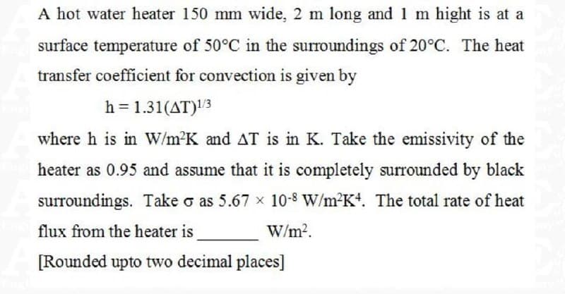 A hot water heater 150 mm wide, 2 m long and 1 m hight is at a
surface temperature of 50°C in the surroundings of 20°C. The heat
transfer coefficient for convection is given by
h = 1.31(AT)1/3
where h is in W/m²K and AT is in K. Take the emissivity of the
heater as 0.95 and assume that it is completely surrounded by black
surroundings. Take o as 5.67 x 10-8 W/m²K4. The total rate of heat
flux from the heater is
W/m².
[Rounded upto two decimal places]