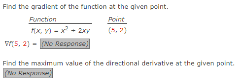 Find the gradient of the function at the given point.
Function
f(x, y) = x² + 2xy
Vf(5, 2) = (No Response)
Point
(5,2)
Find the maximum value of the directional derivative at the given point.
(No Response)
