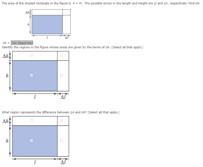 The area of the shaded rectangle in the figure is A = /h. The possible errors in the length and height are A/ and Ah, respectively. Find dA.
dA = (No Response)
Identify the regions in the figure whose areas are given by the terms of dA. (Select all that apply.)
Aht
h
Aht
What region represents the difference between AA and dA? (Select all that apply.)
Aht
h
U
ΔΙ