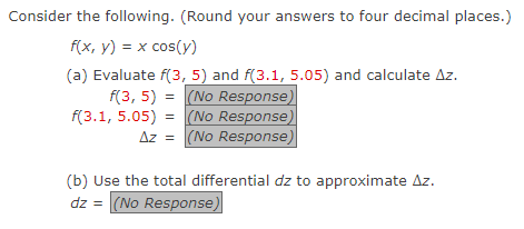 Consider the following. (Round your answers to four decimal places.)
f(x, y) = x cos(y)
(a) Evaluate f(3, 5) and f(3.1, 5.05) and calculate Az.
f(3, 5) = (No Response)
(No Response)
Az = (No Response)
f(3.1, 5.05) =
(b) Use the total differential dz to approximate Az.
dz = (No Response)