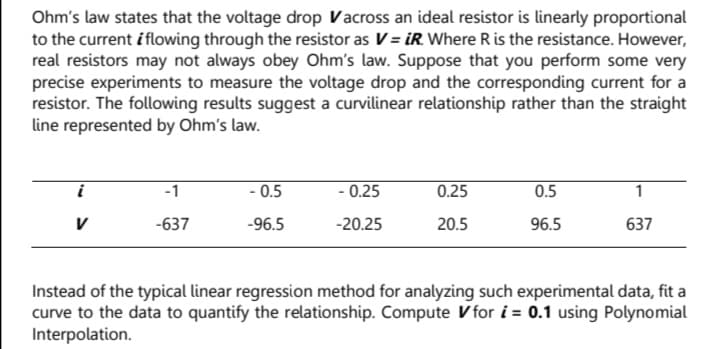 Ohm's law states that the voltage drop Vacross an ideal resistor is linearly proportional
to the current i flowing through the resistor as V= iR. Where R is the resistance. However,
real resistors may not always obey Ohm's law. Suppose that you perform some very
precise experiments to measure the voltage drop and the corresponding current for a
resistor. The following results suggest a curvilinear relationship rather than the straight
line represented by Ohm's law.
i
-1
- 0.5
- 0.25
0.25
0.5
1
V
-637
-96.5
-20.25
20.5
96.5
637
Instead of the typical linear regression method for analyzing such experimental data, fit a
curve to the data to quantify the relationship. Compute V for i = 0.1 using Polynomial
Interpolation.
