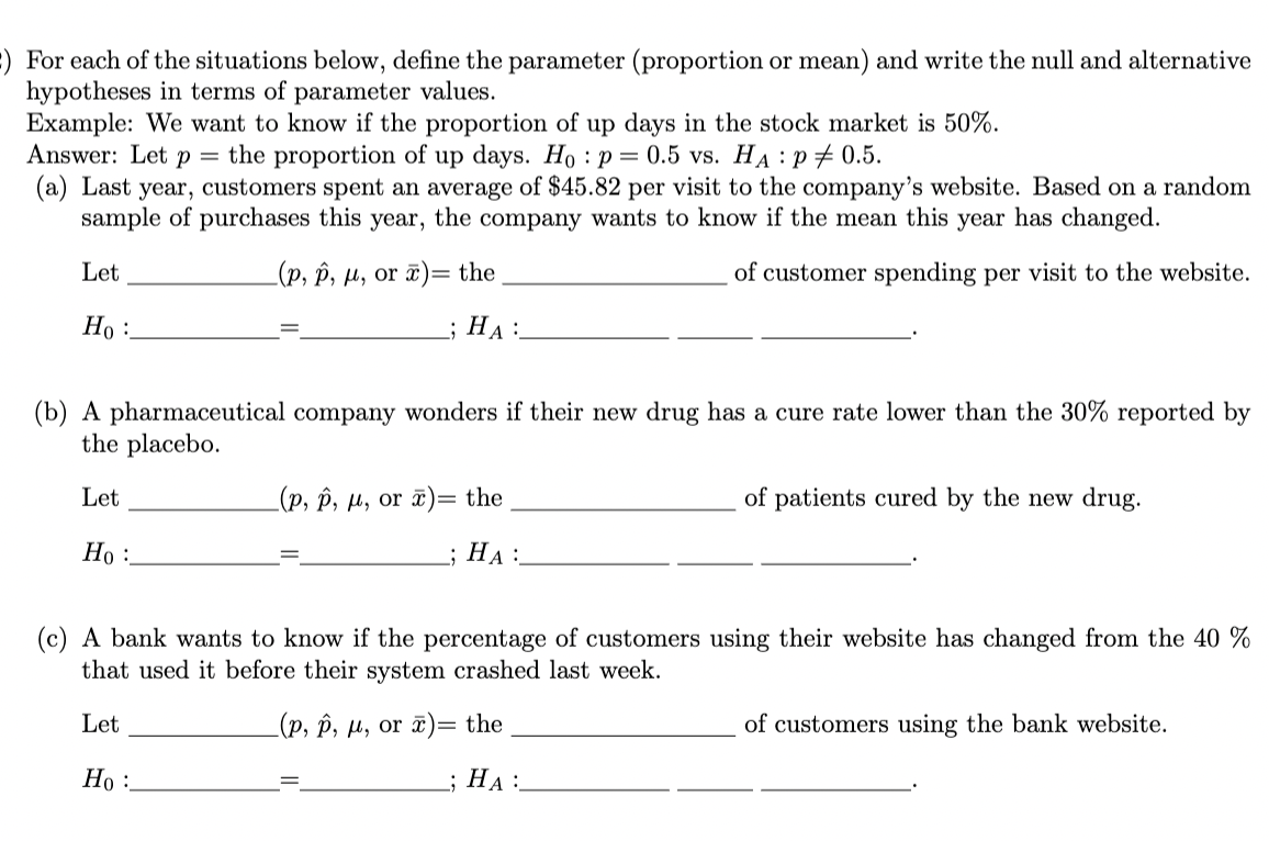 :) For each of the situations below, define the parameter (proportion or mean) and write the null and alternative
hypotheses in terms of parameter values.
Example: We want to know if the proportion of up days in the stock market is 50%.
Answer: Let p
the proportion of up days. Ho: p = 0.5 vs. HA P# 0.5.
:
(a) Last year, customers spent an average of $45.82 per visit to the company's website. Based on a random
sample of purchases this year, the company wants to know if the mean this year has changed.
Let
(p, p, μ, or x)= the
of customer spending per visit to the website.
; HA
Ho:
(b) A pharmaceutical company wonders if their new drug has a cure rate lower than the 30% reported by
the placebo.
Let
Ho:
(p, p, μ, or )= the
; HA:
Ho:
of patients cured by the new drug.
(c) A bank wants to know if the percentage of customers using their website has changed from the 40 %
that used it before their system crashed last week.
Let
(p, p, μ, or ) the
; HA:
of customers using the bank website.