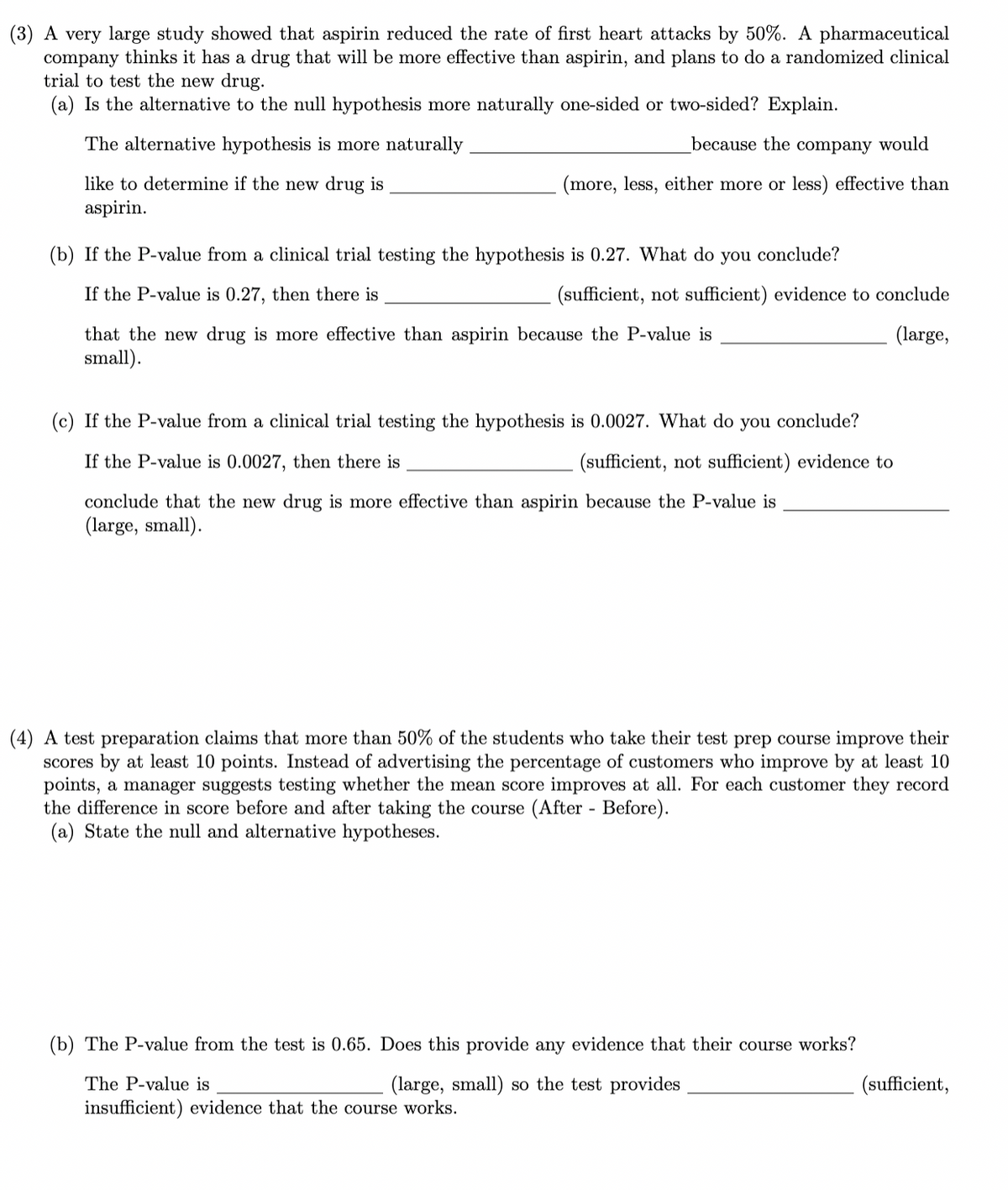 (3) A very large study showed that aspirin reduced the rate of first heart attacks by 50%. A pharmaceutical
company thinks it has a drug that will be more effective than aspirin, and plans to do a randomized clinical
trial to test the new drug.
(a) Is the alternative to the null hypothesis more naturally one-sided or two-sided? Explain.
The alternative hypothesis is more naturally
like to determine if the new drug is
aspirin.
because the company would
(more, less, either more or less) effective than
(b) If the P-value from a clinical trial testing the hypothesis is 0.27. What do you conclude?
If the P-value is 0.27, then there is
that the new drug is more effective than aspirin because the P-value is
small).
(sufficient, not sufficient) evidence to conclude
(large,
(c) If the P-value from a clinical trial testing the hypothesis is 0.0027. What do you conclude?
If the P-value is 0.0027, then there is
(sufficient, not sufficient) evidence to
conclude that the new drug is more effective than aspirin because the P-value is
(large, small).
(4) A test preparation claims that more than 50% of the students who take their test prep course improve their
scores by at least 10 points. Instead of advertising the percentage of customers who improve by at least 10
points, a manager suggests testing whether the mean score improves at all. For each customer they record
the difference in score before and after taking the course (After - Before).
(a) State the null and alternative hypotheses.
(b) The P-value from the test is 0.65. Does this provide any evidence that their course works?
The P-value is
(large, small) so the test provides
insufficient) evidence that the course works.
(sufficient,