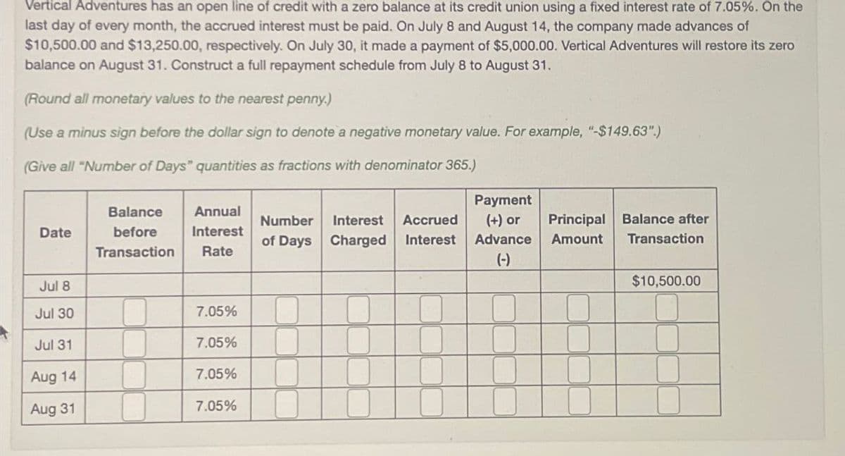 Vertical Adventures has an open line of credit with a zero balance at its credit union using a fixed interest rate of 7.05%. On the
last day of every month, the accrued interest must be paid. On July 8 and August 14, the company made advances of
$10,500.00 and $13,250.00, respectively. On July 30, it made a payment of $5,000.00. Vertical Adventures will restore its zero
balance on August 31. Construct a full repayment schedule from July 8 to August 31.
(Round all monetary values to the nearest penny.)
(Use a minus sign before the dollar sign to denote a negative monetary value. For example, "-$149.63".)
(Give all "Number of Days" quantities as fractions with denominator 365.)
Date
Balance
before
Transaction
Annual
Interest
Rate
Number
of Days
Interest Accrued
Charged Interest
Payment
(+) or
Principal
Balance after
Advance
Amount
Transaction
(-)
Jul 8
$10,500.00
Jul 30
7.05%
Jul 31
7.05%
Aug 14
7.05%
Aug 31
7.05%