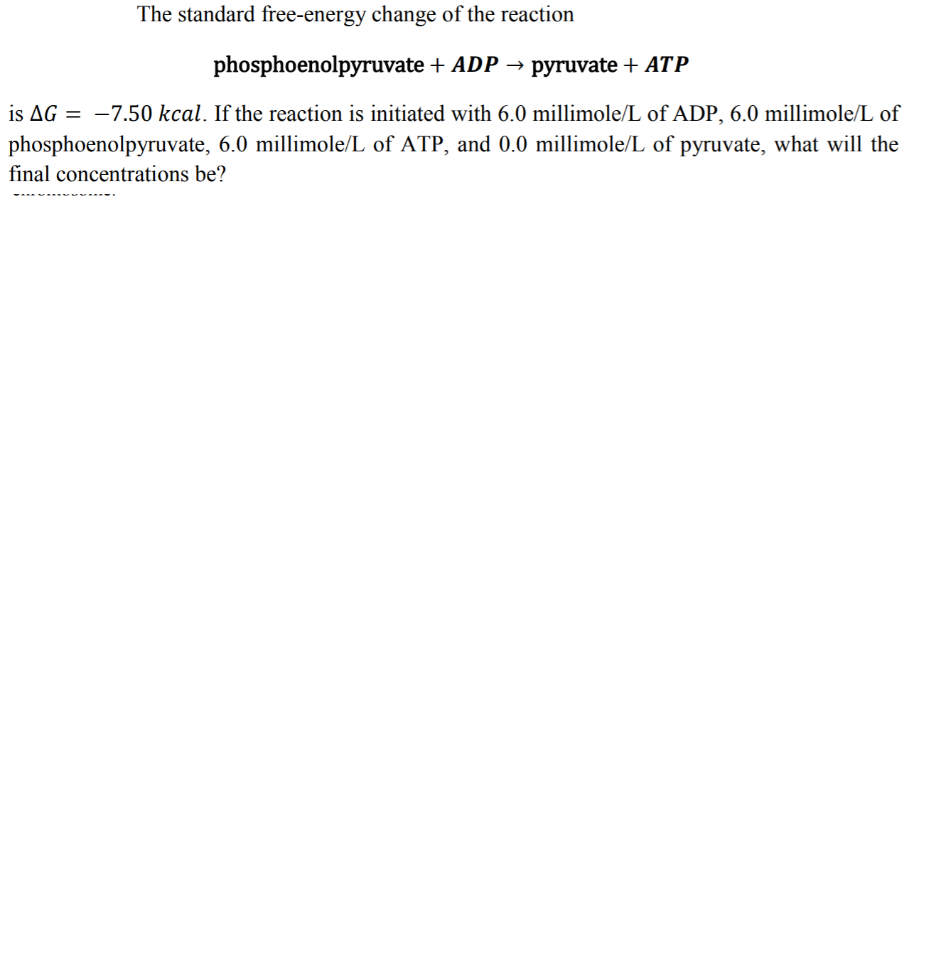 The standard free-energy change of the reaction
phosphoenolpyruvate ADP-
pyruvate + ATP
is ΔG =-7.50 kcal. If the reaction is initiated with 6.0 millimole/L of ADP, 6.0 millimole/L of
phosphoenolpyruvate, 6.0 millimole/L of ATP, and 0.0 millimole/L of pyruvate, what will the
final concentrations be?
