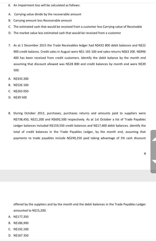 6. An Impairment loss will be calculated as follows:
A. Carrying value divide by the recoverable amount
B. Carrying amount less Recoverable amount
C. The estimated cash that would be received from a customer less Carrying value of Receivable
D. The market value less estimated cash that would be received from a customer
7. As at 1 December 2015 the Trade Receivables ledger had N$432 800 debit balances and N$22
900 credit balance. Credit sales in August were N$1 165 100 and sales returns N$63 200. N$996
400 has been received from credit customers. Identify the debit balance by the month end
assuming that discount allowed was N$28 800 and credit balances by month end were N$39
500.
A. N$333 200
B. N$526 100
C. N$263 050
D. N$39 500
8. During October 2012, purchases, purchases returns and amounts paid to suppliers were
N$738,450, N$21,200 and N$692,500 respectively. As at 1st October a list of Trade Payables
Ledger balances included N$159,550 credit balances and N$17,400 debit balances. Identify the
total of credit balances in the Trade Payables Ledger, by the month end, assuming that
payments to trade payables include N$290,250 paid taking advantage of 5% cash discount
4
offered by the suppliers and by the month end the debit balances in the Trade Payables Ledger
amounted to N$15,200.
A. N$177,350
B. N$186,900
C. N$192,100
D. N$167 350
