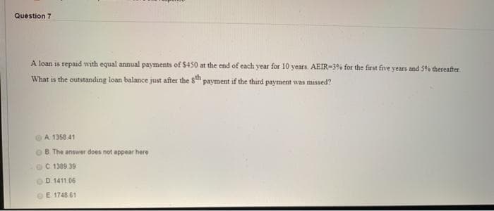 Question 7
A loan is repaid with equal annual payments of S450 at the end of each year for 10 years. AEIR-3% for the first five years and 5% thereafter
What is the outstanding loan balance just after the 8h payment if the third payment was missed?
A. 1358.41
OB. The answer does not appear here
C.1389.39
OD 1411.06
E 1748.61
