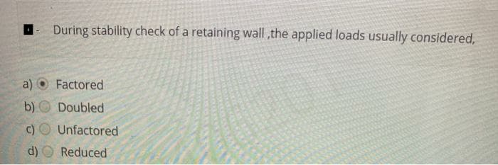 D- During stability check of a retaining wall ,the applied loads usually considered,
a)
Factored
b) Doubled
c) O Unfactored
16201
d) O Reduced
