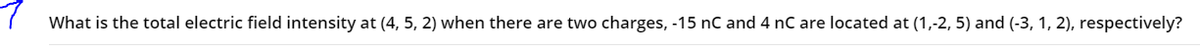 ( What is the total electric field intensity at (4, 5, 2) when there are two charges, -15 nC and 4 nC are located at (1,-2, 5) and (-3, 1, 2), respectively?
