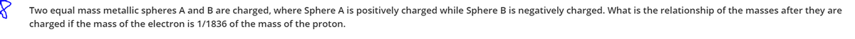 Two equal mass metallic spheres A and B are charged, where Sphere A is positively charged while Sphere B is negatively charged. What is the relationship of the masses after they are
charged if the mass of the electron is 1/1836 of the mass of the proton.
