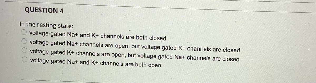 QUESTION 4
In the resting state:
voltage-gated Na+ and K+ channels are both closed
voltage gated Na+ channels are open, but voltage gated K+ channels are closed
voltage gated K+ channels are open, but voltage gated Na+ channels are closed
voltage gated Na+ and K+ channels are both open
DOOO
