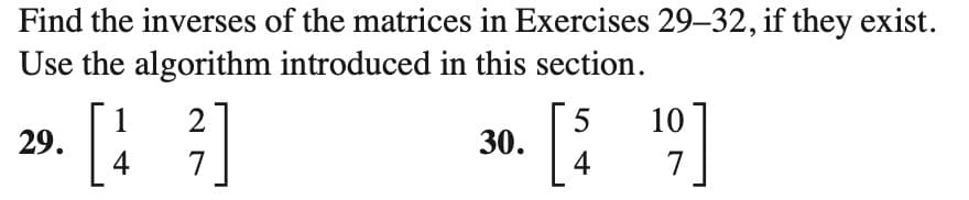 Find the inverses of the matrices in Exercises 29-32, if they exist.
Use the algorithm introduced in this section.
29.
²7]
1 2
4
30.
[$
5 10
4 7