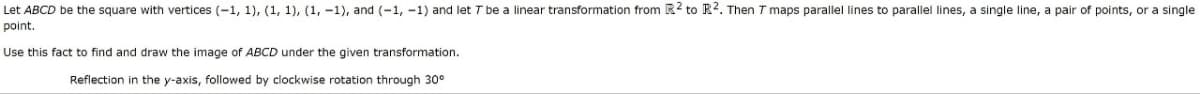 Let ABCD be the square with vertices (-1, 1), (1, 1), (1, -1), and (-1, -1) and let 7 be a linear transformation from R2 to R². Then T maps parallel lines to parallel lines, a single line, a pair of points, or a single
point.
Use this fact to find and draw the image of ABCD under the given transformation.
Reflection in the y-axis, followed by clockwise rotation through 30°