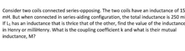 Consider two coils connected series-opposing. The two coils have an inductance of 15
mH. But when connected in series-aiding configuration, the total inductance is 250 ml
If Li has an inductance that is thrice that of the other, find the value of the inductance
in Henry or milliHenry. What is the coupling coefficient k and what is their mutual
inductance, M?
