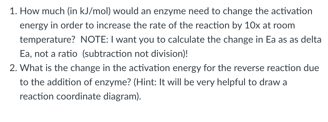 1. How much (in kJ/mol) would an enzyme need to change the activation
energy in order to increase the rate of the reaction by 10x at room
temperature? NOTE: I want you to calculate the change in Ea as as delta
Ea, not a ratio (subtraction not division)!
2. What is the change in the activation energy for the reverse reaction due
to the addition of enzyme? (Hint: It will be very helpful to draw a
reaction coordinate diagram).