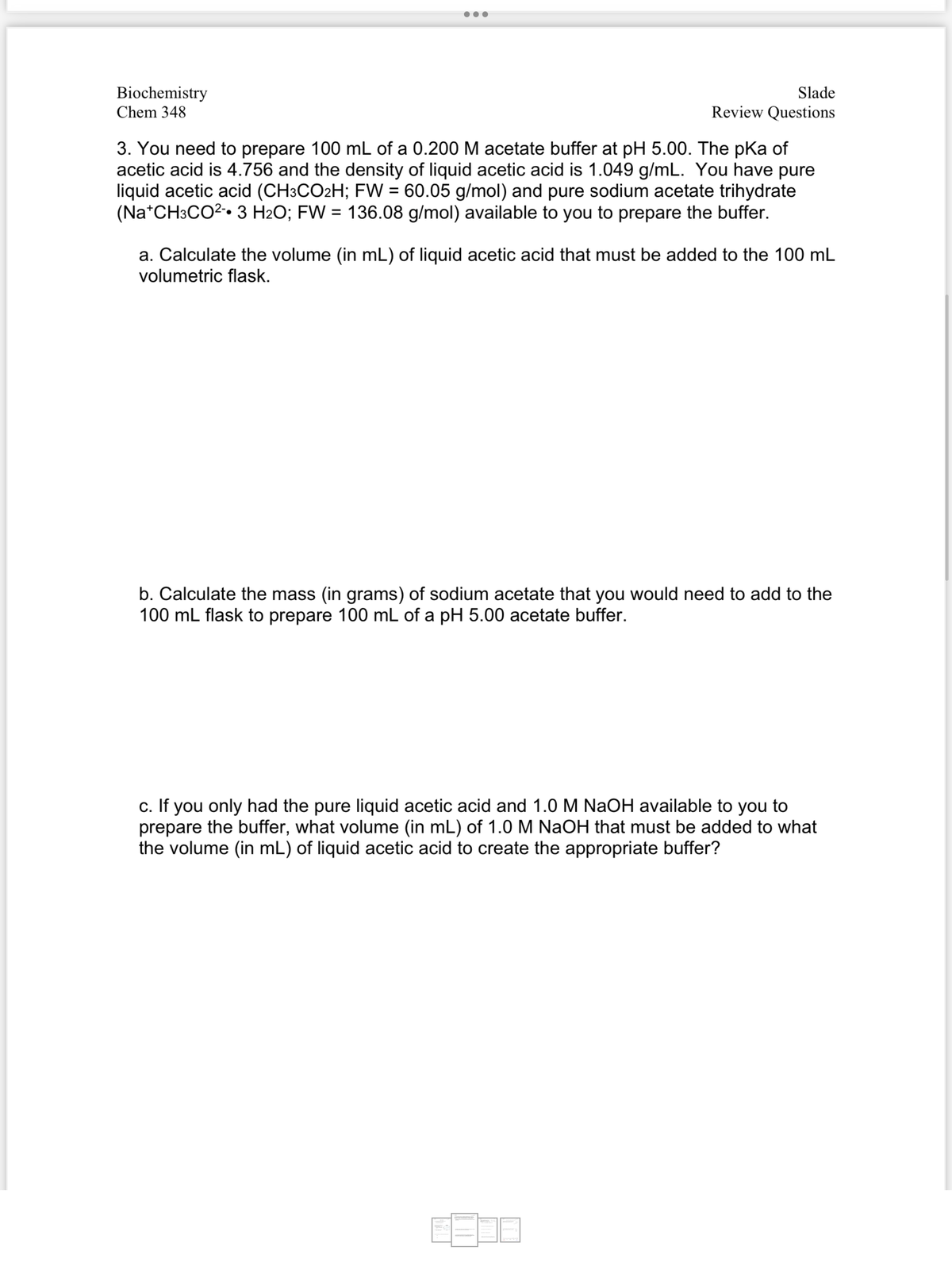 Biochemistry
Chem 348
Slade
Review Questions
3. You need to prepare 100 mL of a 0.200 M acetate buffer at pH 5.00. The pka of
acetic acid is 4.756 and the density of liquid acetic acid is 1.049 g/mL. You have pure
liquid acetic acid (CH3CO2H; FW = 60.05 g/mol) and pure sodium acetate trihydrate
(Na+CH3CO²- 3 H₂O; FW = 136.08 g/mol) available to you to prepare the buffer.
a. Calculate the volume (in mL) of liquid acetic acid that must be added to the 100 mL
volumetric flask.
b. Calculate the mass (in grams) of sodium acetate that you would need to add to the
100 mL flask to prepare 100 mL of a pH 5.00 acetate buffer.
c. If you only had the pure liquid acetic acid and 1.0 M NaOH available to you to
prepare the buffer, what volume (in mL) of 1.0 M NaOH that must be added to what
the volume (in mL) of liquid acetic acid to create the appropriate buffer?