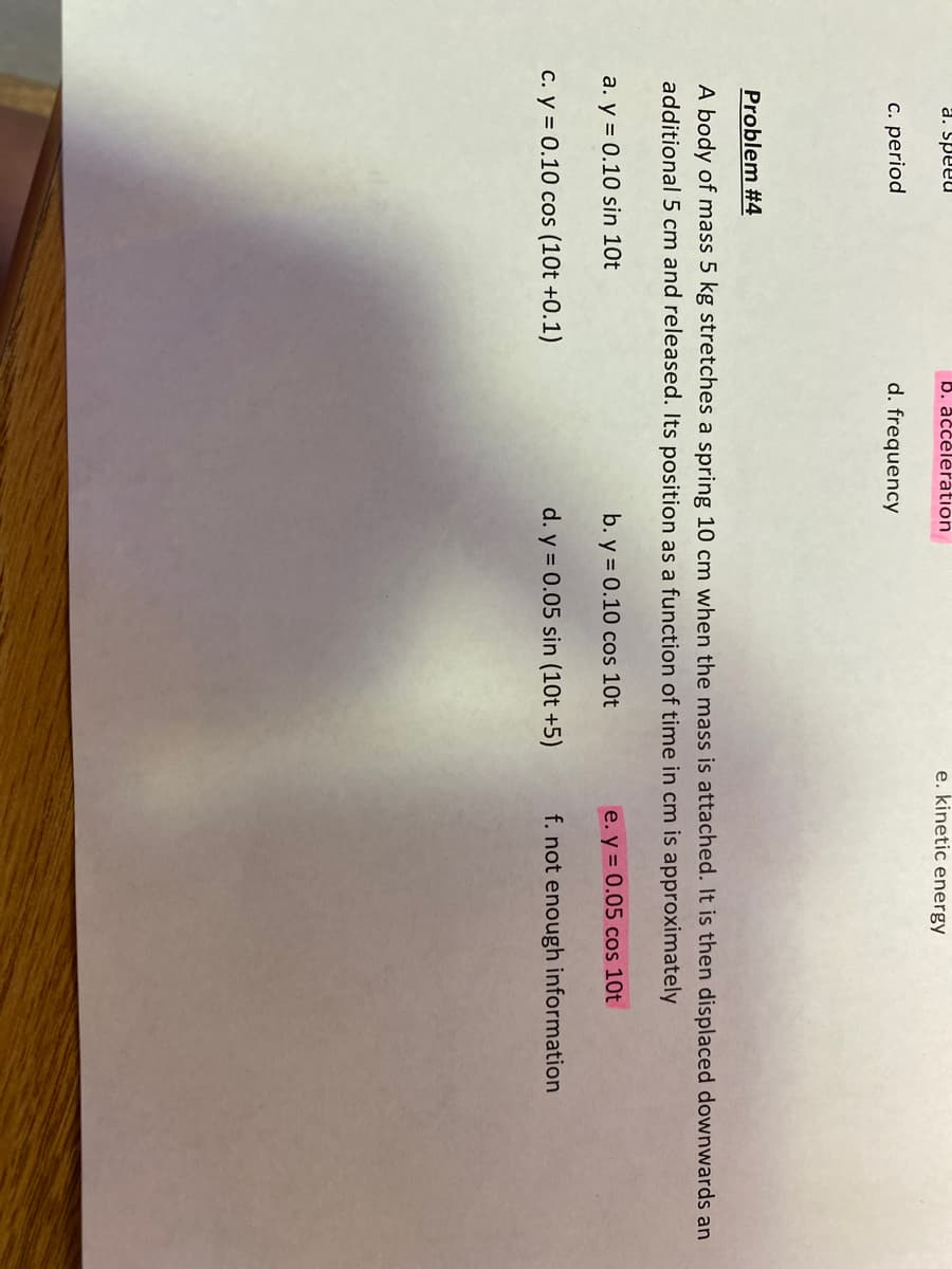 a. Speeu
b. acceleration
e. kinetic energy
c. period
d. frequency
Problem #4
A body of mass 5 kg stretches a spring 10 cm when the mass is attached. It is then displaced downwards an
additional 5 cm and released. Its position as a function of time in cm is approximately
a. y = 0.10 sin 10t
b. y = 0.10 cos 10t
e. y = 0.05 cos 10t
C. y = 0.10 cos (10t +0.1)
d. y = 0.05 sin (10t +5)
f. not enough information
