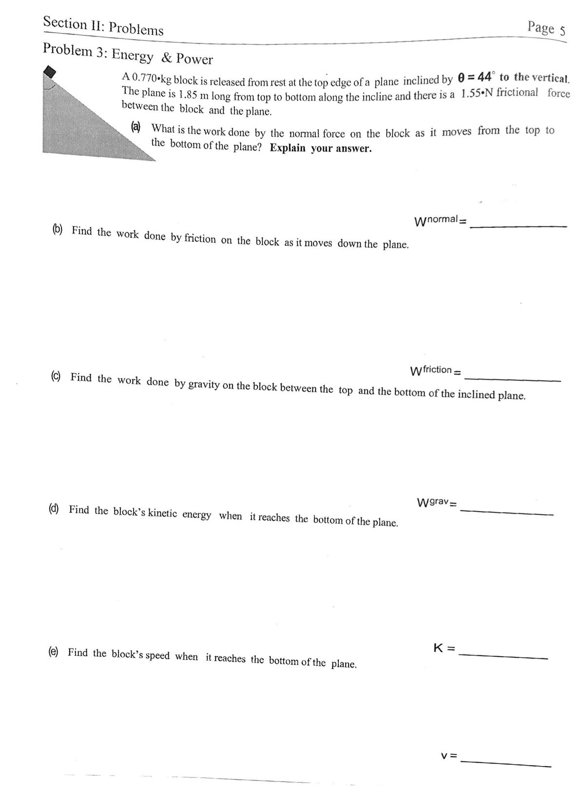 Page 5
Section II: Problems
Problem 3: Energy & Power
A0.770-kg block is released from rest at the top edge of a plane inclined by 0 = 44° to the vertical.
The plane is 1.85 m long from top to bottom along the incline and there is a 1.55•N frictional force
between the block and the plane.
(a) What is the work done by the normal force on the block as it moves from the top to
the bottom of the plane? Explain your answer.
Wnormal =
(b) Find the work done by friction on the block as it moves down the plane.
wfriction =
(C) Find the work done by gravity on the block between the top and the bottom of the inclined plane.
Wgrav=
d) Find the block's kinetic energy when it reaches the bottom of the plane.
K =
(e) Find the block's speed when it reaches the bottom of the plane.
V =
