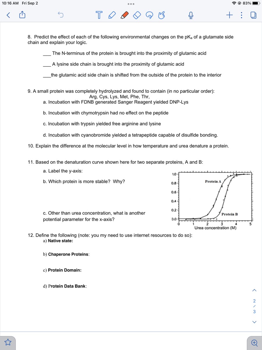 10:16 AM Fri Sep 2
<
то
8. Predict the effect of each of the following environmental changes on the pKa of a glutamate side
chain and explain your logic.
The N-terminus of the protein is brought into the proximity of glutamic acid
A lysine side chain is brought into the proximity of glutamic acid
the glutamic acid side chain is shifted from the outside of the protein to the interior
9. A small protein was completely hydrolyzed and found to contain (in no particular order):
Arg, Cys, Lys, Met, Phe, Thr,
a. Incubation with FDNB generated Sanger Reagent yielded DNP-Lys
b. Incubation with chymotrypsin had no effect on the peptide
c. Incubation with trypsin yielded free arginine and lysine
d. Incubation with cyanobromide yielded a tetrapeptide capable of disulfide bonding.
10. Explain the difference at the molecular level in how temperature and urea denature a protein.
11. Based on the denaturation curve shown here for two separate proteins, A and B:
a. Label the y-axis:
b. Which protein is more stable? Why?
c. Other than urea concentration, what is another
potential parameter for the x-axis?
b) Chaperone Proteins:
c) Protein Domain:
1,0
d) Protein Data Bank:
0.8-
0.6
0.4-
0.2
12. Define the following (note: you my need to use internet resources to do so):
a) Native state:
0.0
@83%
+:
Protein A
A
Protein B
Urea concentration (M)
< WIN >