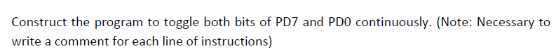 Construct the program to toggle both bits of PD7 and PDO continuously. (Note: Necessary to
write a comment for each line of instructions)
