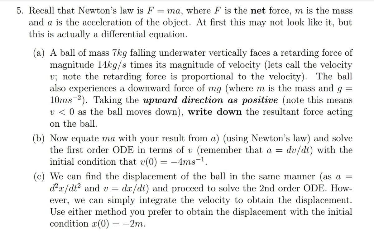 5. Recall that Newton's law is F
ma, where F is the net force, m is the mass
and a is the acceleration of the object. At first this may not look like it, but
this is actually a differential equation.
(a) A ball of mass 7kg falling underwater vertically faces a retarding force of
magnitude 14kg/s times its magnitude of velocity (lets call the velocity
v; note the retarding force is proportional to the velocity). The ball
also experiences a downward force of mg (where m is the mass and g
10ms-2). Taking the upward direction as positive (note this means
v < 0 as the ball moves down), write down the resultant force acting
on the ball.
(b) Now equate ma with your result from a) (using Newton's law) and solve
the first order ODE in terms of v (remember that a =
initial condition that v(0) = -4ms¬1.
dv/dt) with the
(c) We can find the displacement of the ball in the same manner (as a =
dx/dt? and v =
ever, we can simply integrate the velocity to obtain the displacement.
Use either method you prefer to obtain the displacement with the initial
condition x(0) = -2m.
dx/dt) and proceed to solve the 2nd order ODE. How-
