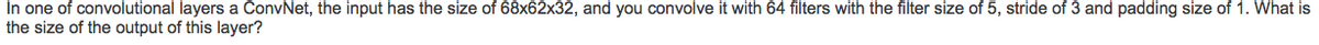 In one of convolutional layers a ConvNet, the input has the size of 68x62x32, and you convolve it with 64 filters with the filter size of 5, stride of 3 and padding size of 1. What is
the size of the output of this layer?
