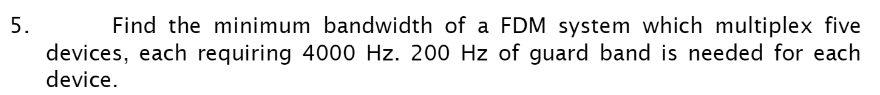 Find the minimum bandwidth of a FDM system which multiplex five
devices, each requiring 4000 Hz. 200 Hz of guard band is needed for each
device.
5.
